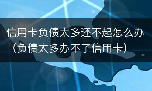 信用卡负债太多还不起怎么办（负债太多办不了信用卡）