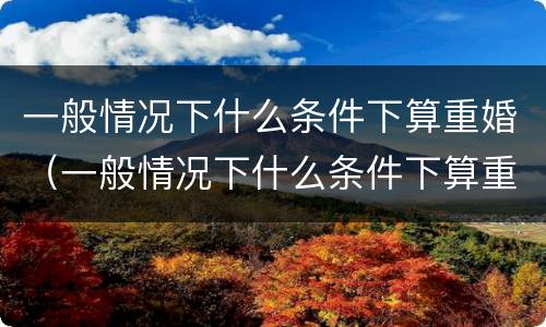 一般情况下什么条件下算重婚（一般情况下什么条件下算重婚罪）