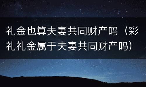 礼金也算夫妻共同财产吗（彩礼礼金属于夫妻共同财产吗）
