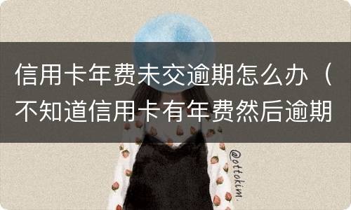 信用卡年费未交逾期怎么办（不知道信用卡有年费然后逾期）