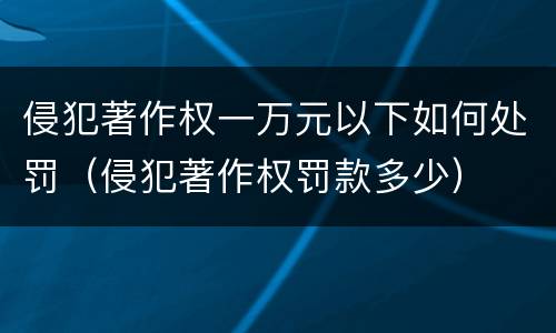 侵犯著作权一万元以下如何处罚（侵犯著作权罚款多少）
