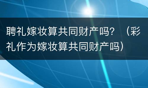 聘礼嫁妆算共同财产吗？（彩礼作为嫁妆算共同财产吗）