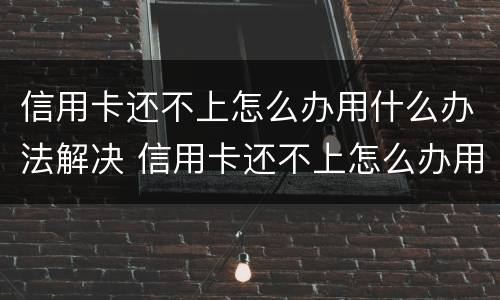信用卡还不上怎么办用什么办法解决 信用卡还不上怎么办用什么办法解决电话