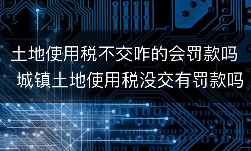 土地使用税不交咋的会罚款吗 城镇土地使用税没交有罚款吗