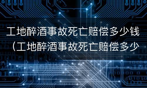 工地醉酒事故死亡赔偿多少钱（工地醉酒事故死亡赔偿多少钱一个月）
