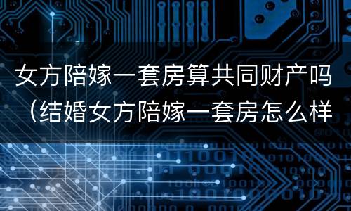 女方陪嫁一套房算共同财产吗（结婚女方陪嫁一套房怎么样）