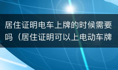 居住证明电车上牌的时候需要吗（居住证明可以上电动车牌吗）