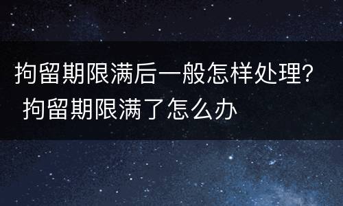 拘留期限满后一般怎样处理？ 拘留期限满了怎么办