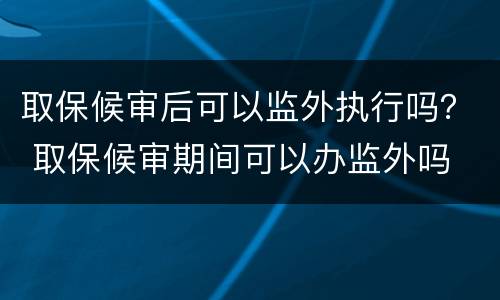 取保候审后可以监外执行吗？ 取保候审期间可以办监外吗