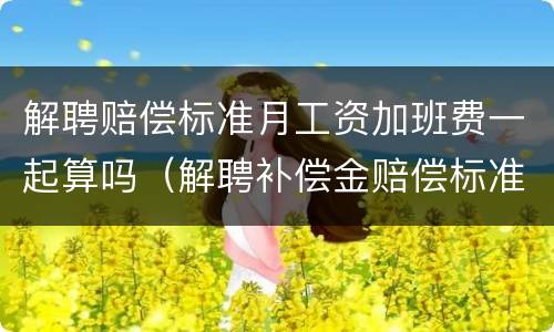 解聘赔偿标准月工资加班费一起算吗（解聘补偿金赔偿标准）