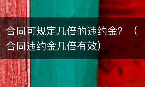 合同可规定几倍的违约金？（合同违约金几倍有效）