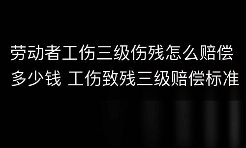 劳动者工伤三级伤残怎么赔偿多少钱 工伤致残三级赔偿标准