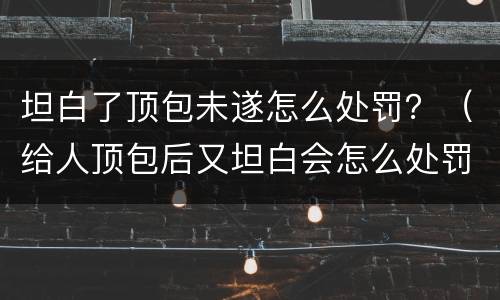 坦白了顶包未遂怎么处罚？（给人顶包后又坦白会怎么处罚）