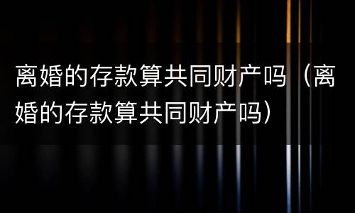 离婚的存款算共同财产吗（离婚的存款算共同财产吗）