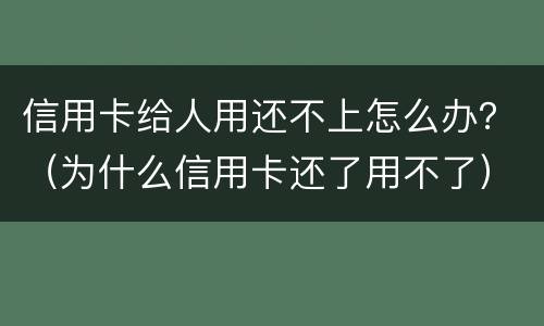 信用卡给人用还不上怎么办？（为什么信用卡还了用不了）