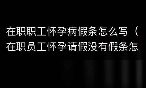 在职职工怀孕病假条怎么写（在职员工怀孕请假没有假条怎么处理）