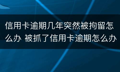 信用卡逾期几年突然被拘留怎么办 被抓了信用卡逾期怎么办