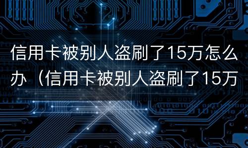 信用卡被别人盗刷了15万怎么办（信用卡被别人盗刷了15万怎么办理）