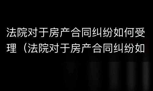 法院对于房产合同纠纷如何受理（法院对于房产合同纠纷如何受理调解）