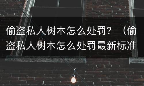 偷盗私人树木怎么处罚？（偷盗私人树木怎么处罚最新标准）