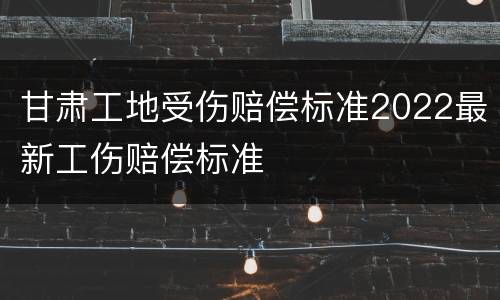 甘肃工地受伤赔偿标准2022最新工伤赔偿标准