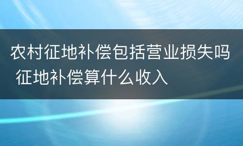 农村征地补偿包括营业损失吗 征地补偿算什么收入