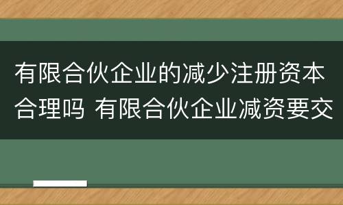 有限合伙企业的减少注册资本合理吗 有限合伙企业减资要交税么