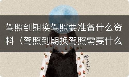 驾照到期换驾照要准备什么资料（驾照到期换驾照需要什么资料）