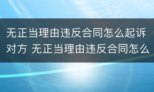 无正当理由违反合同怎么起诉对方 无正当理由违反合同怎么起诉对方呢