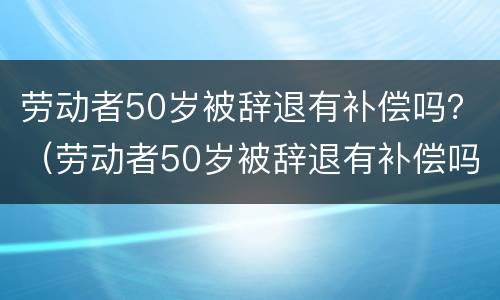 劳动者50岁被辞退有补偿吗？（劳动者50岁被辞退有补偿吗怎么算）
