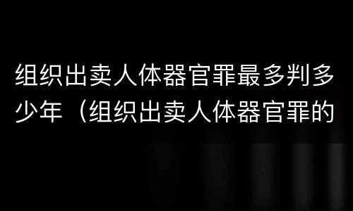 组织出卖人体器官罪最多判多少年（组织出卖人体器官罪的主体可以是单位吗）