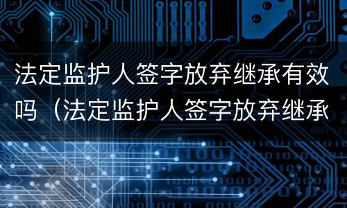 法定监护人签字放弃继承有效吗（法定监护人签字放弃继承有效吗怎么写）