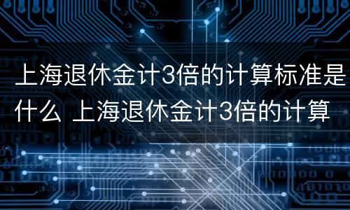 上海退休金计3倍的计算标准是什么 上海退休金计3倍的计算标准是什么呢