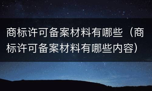 商标许可备案材料有哪些（商标许可备案材料有哪些内容）