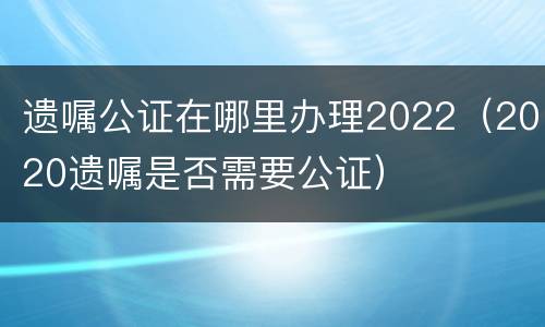 遗嘱公证在哪里办理2022（2020遗嘱是否需要公证）