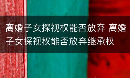 离婚子女探视权能否放弃 离婚子女探视权能否放弃继承权