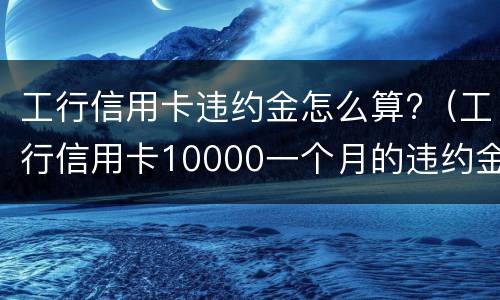 工行信用卡违约金怎么算?（工行信用卡10000一个月的违约金是多少）