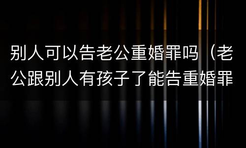 别人可以告老公重婚罪吗（老公跟别人有孩子了能告重婚罪吗）