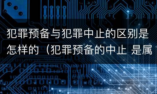 犯罪预备与犯罪中止的区别是怎样的（犯罪预备的中止 是属于犯罪预备还是犯罪中止）