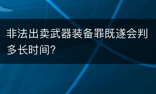 非法出卖武器装备罪既遂会判多长时间?