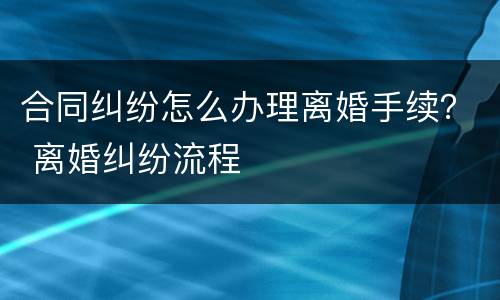 合同纠纷怎么办理离婚手续？ 离婚纠纷流程
