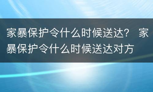 家暴保护令什么时候送达？ 家暴保护令什么时候送达对方