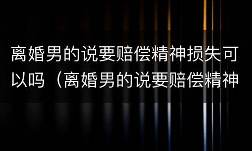 离婚男的说要赔偿精神损失可以吗（离婚男的说要赔偿精神损失可以吗是真的吗）