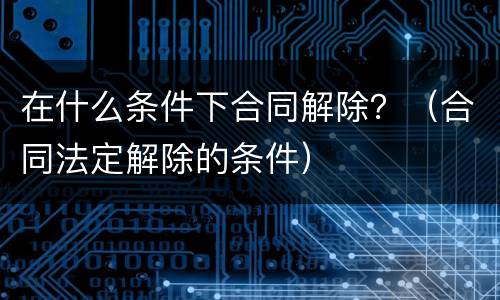 在什么条件下合同解除？（合同法定解除的条件）
