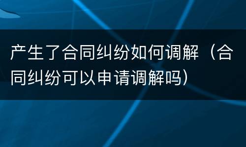 产生了合同纠纷如何调解（合同纠纷可以申请调解吗）