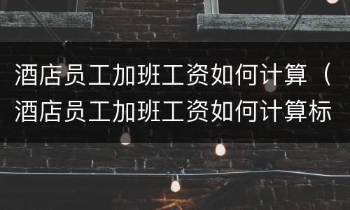 酒店员工加班工资如何计算（酒店员工加班工资如何计算标准）