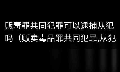 贩毒罪共同犯罪可以逮捕从犯吗（贩卖毒品罪共同犯罪,从犯）