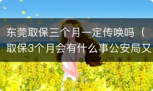 东莞取保三个月一定传唤吗（取保3个月会有什么事公安局又传唤是好还是不好）