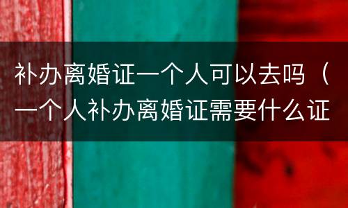 补办离婚证一个人可以去吗（一个人补办离婚证需要什么证件）