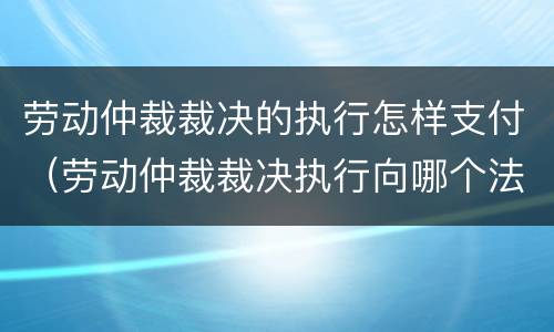 劳动仲裁裁决的执行怎样支付（劳动仲裁裁决执行向哪个法院申请）